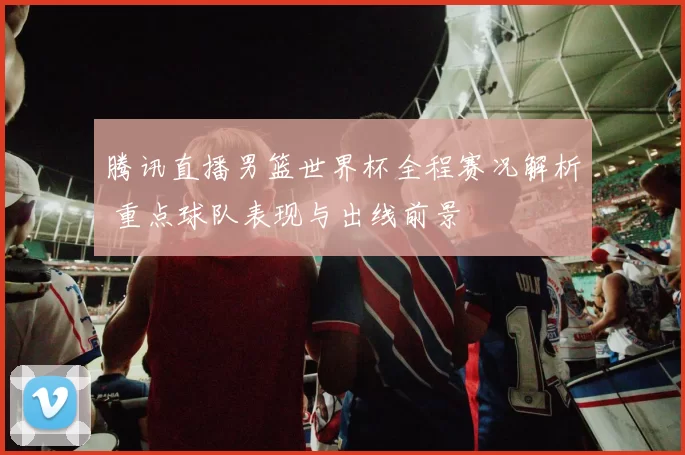 腾讯直播男篮世界杯全程赛况解析 重点球队表现与出线前景