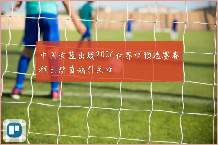 中国女篮出战2026世界杯预选赛赛程出炉首战引关注