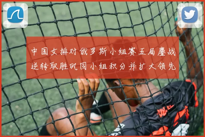 中国女排对俄罗斯小组赛五局鏖战逆转取胜巩固小组积分并扩大领先优势