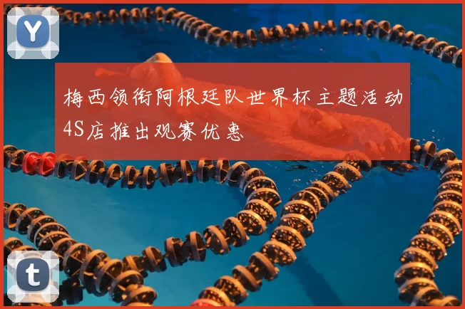 梅西领衔阿根廷队世界杯主题活动4S店推出观赛优惠