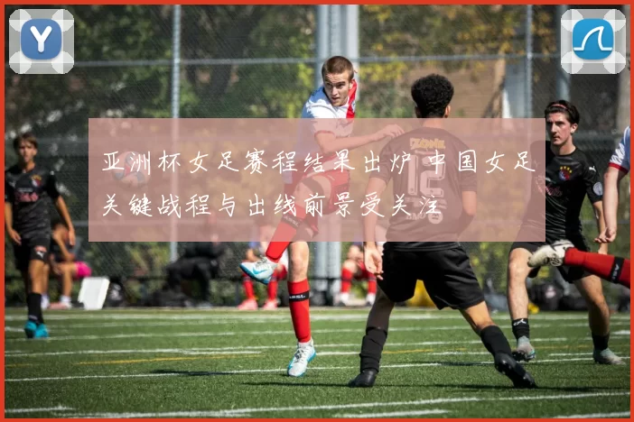 亚洲杯女足赛程结果出炉 中国女足关键战程与出线前景受关注