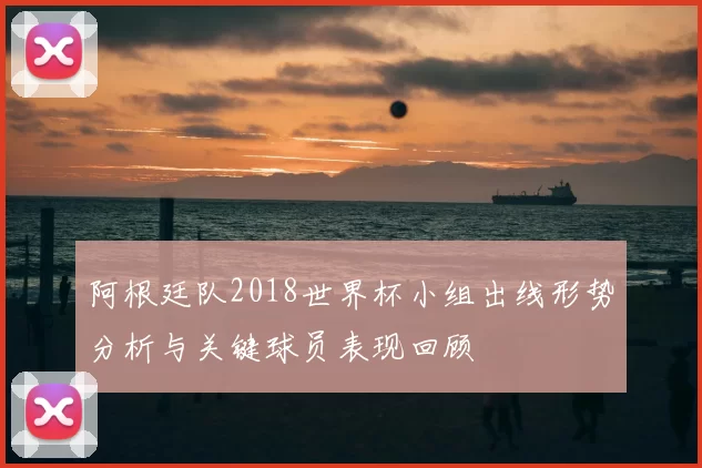 阿根廷队2018世界杯小组出线形势分析与关键球员表现回顾