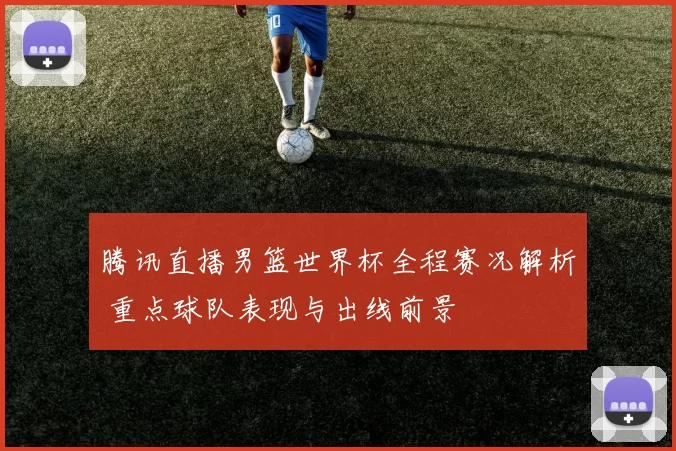 腾讯直播男篮世界杯全程赛况解析 重点球队表现与出线前景