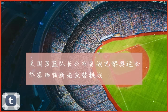 美国男篮队长公布备战巴黎奥运会阵容面临新老交替挑战
