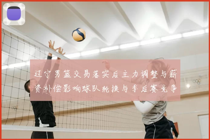 辽宁男篮交易落实后主力调整与薪资补偿影响球队轮换与季后赛竞争