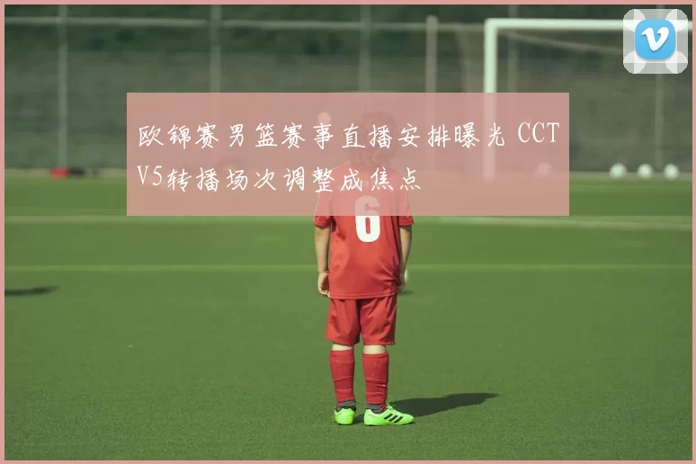 欧锦赛男篮赛事直播安排曝光 CCTV5转播场次调整成焦点