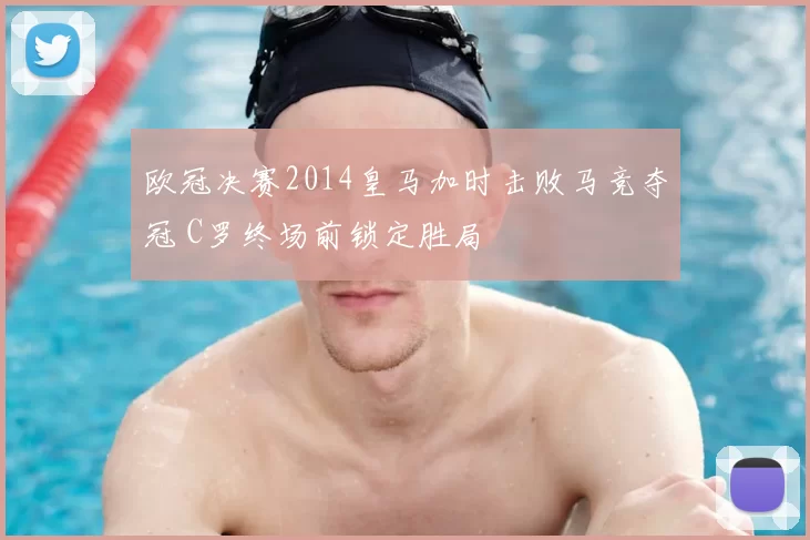 欧冠决赛2014皇马加时击败马竞夺冠 C罗终场前锁定胜局