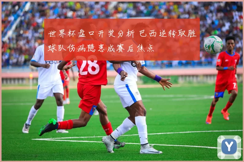 世界杯盘口开奖分析 巴西逆转取胜球队伤病隐患成赛后焦点