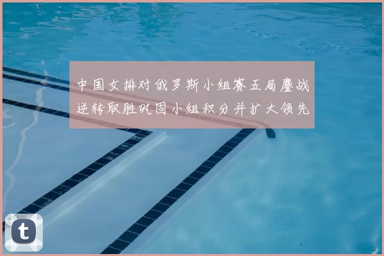 中国女排对俄罗斯小组赛五局鏖战逆转取胜巩固小组积分并扩大领先优势