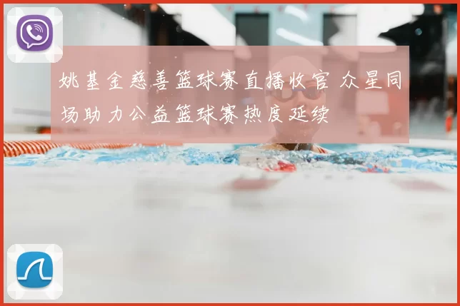 姚基金慈善篮球赛直播收官 众星同场助力公益篮球赛热度延续