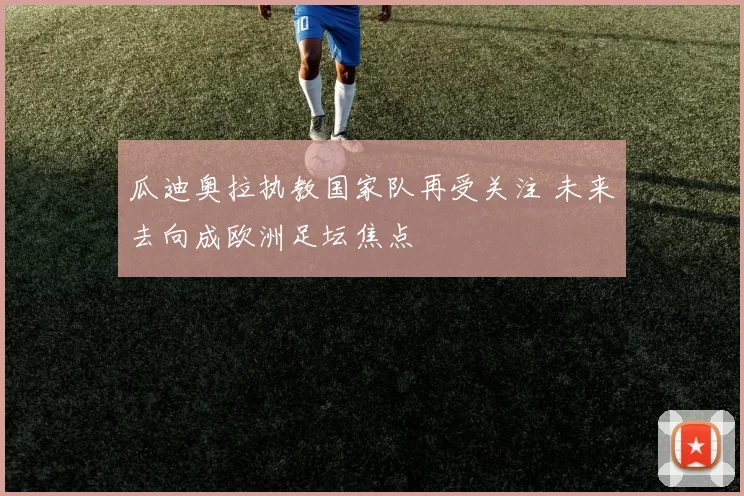 瓜迪奥拉执教国家队再受关注 未来去向成欧洲足坛焦点