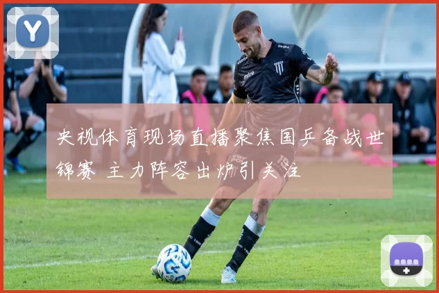 央视体育现场直播聚焦国乒备战世锦赛 主力阵容出炉引关注