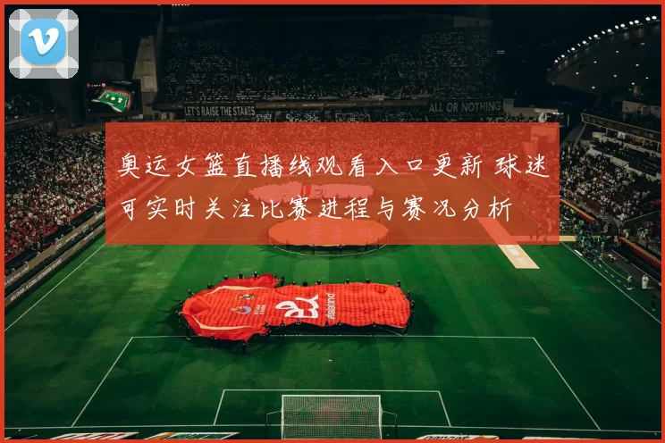 奥运女篮直播线观看入口更新 球迷可实时关注比赛进程与赛况分析