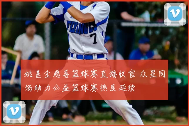 姚基金慈善篮球赛直播收官 众星同场助力公益篮球赛热度延续