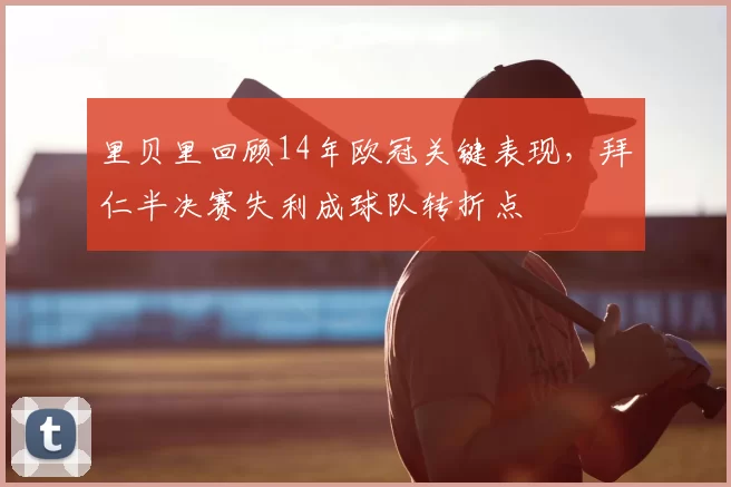 里贝里回顾14年欧冠关键表现，拜仁半决赛失利成球队转折点
