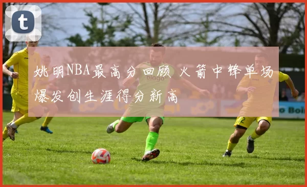 姚明NBA最高分回顾 火箭中锋单场爆发创生涯得分新高