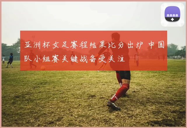 亚洲杯女足赛程结果比分出炉 中国队小组赛关键战备受关注