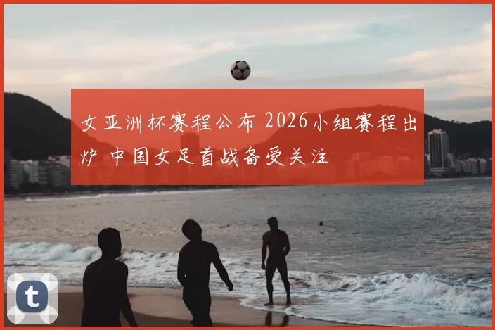 女亚洲杯赛程公布 2026小组赛程出炉 中国女足首战备受关注