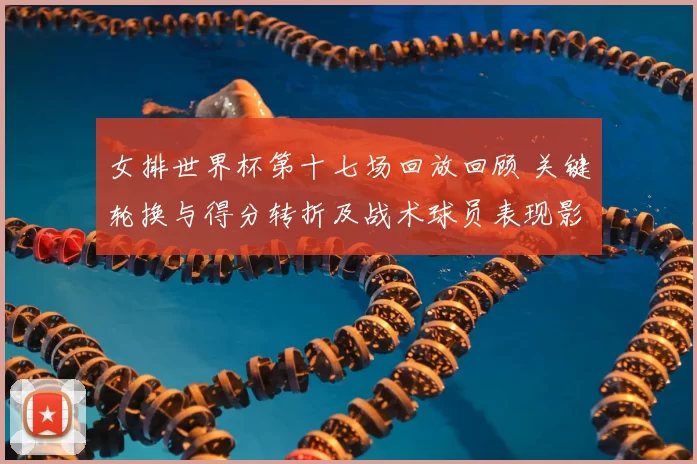 女排世界杯第十七场回放回顾 关键轮换与得分转折及战术球员表现影响