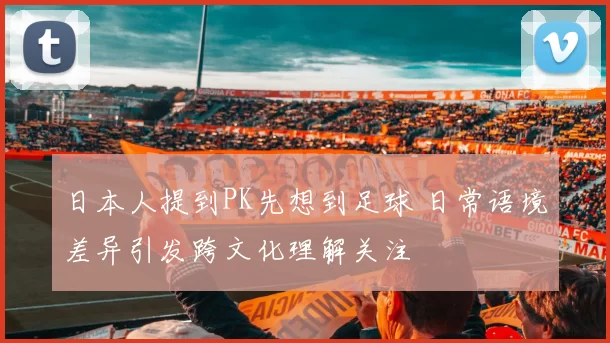 日本人提到PK先想到足球 日常语境差异引发跨文化理解关注