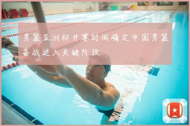 男篮亚洲杯开赛时间确定中国男篮备战进入关键阶段