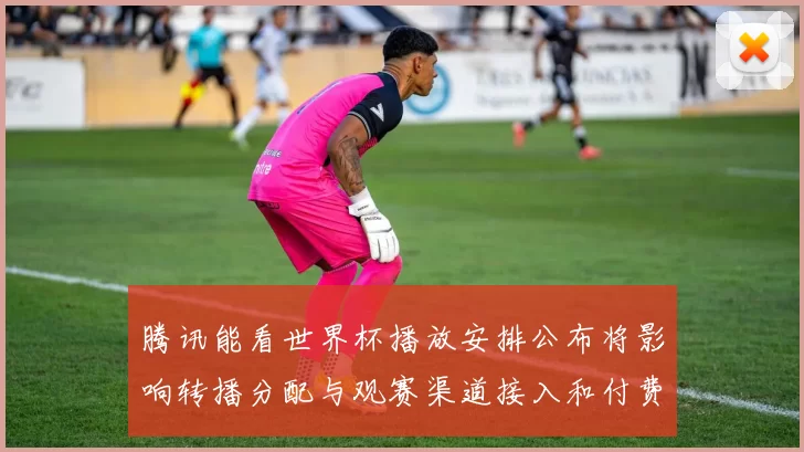 腾讯能看世界杯播放安排公布将影响转播分配与观赛渠道接入和付费政策