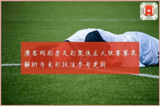 澳客网彩票足彩聚焦五大联赛赛果解析与竞彩投注参考更新