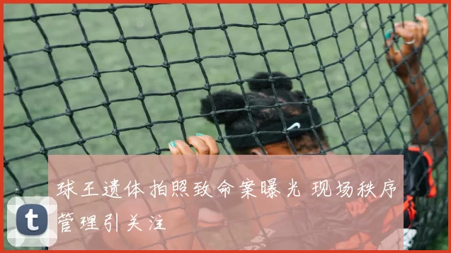 球王遗体拍照致命案曝光 现场秩序管理引关注