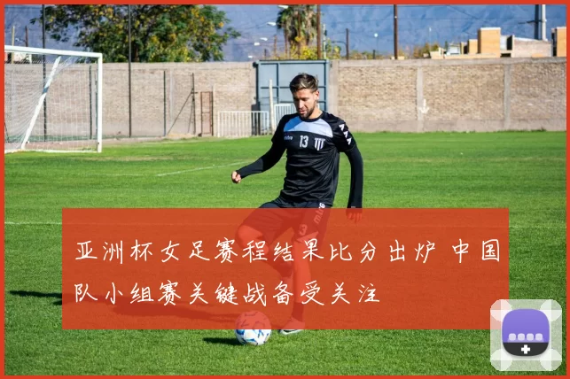 亚洲杯女足赛程结果比分出炉 中国队小组赛关键战备受关注