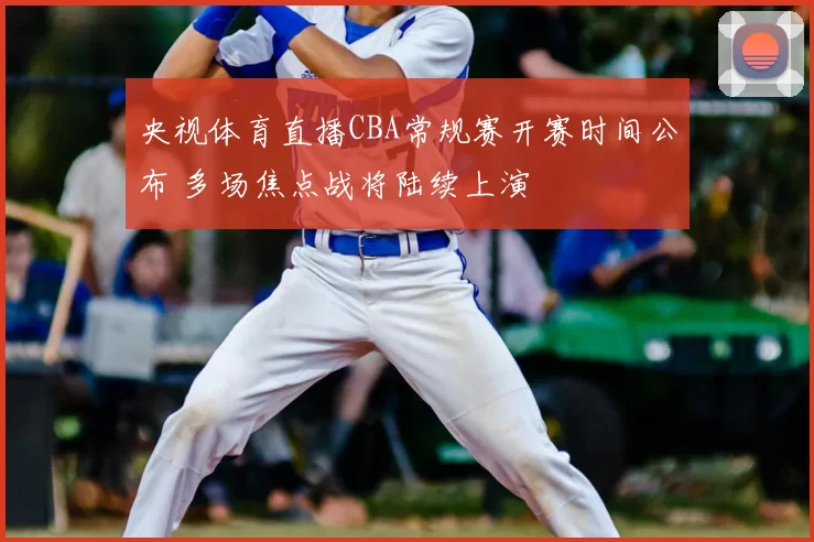 央视体育直播CBA常规赛开赛时间公布 多场焦点战将陆续上演