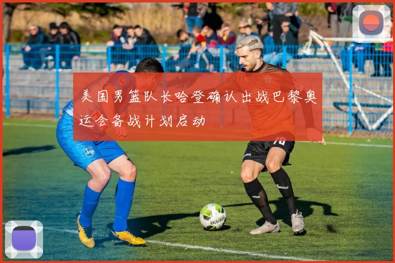 美国男篮队长哈登确认出战巴黎奥运会备战计划启动