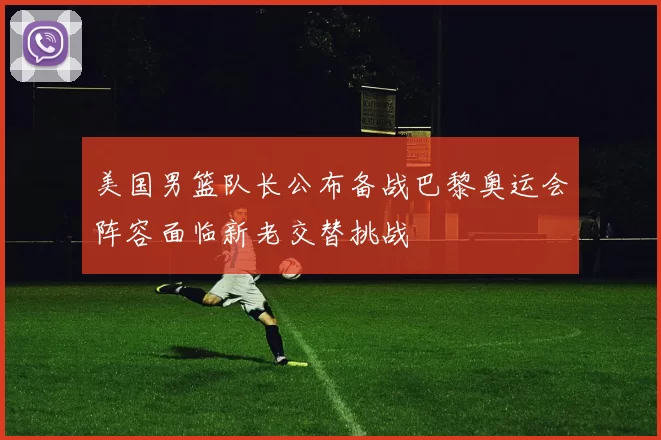 美国男篮队长公布备战巴黎奥运会阵容面临新老交替挑战