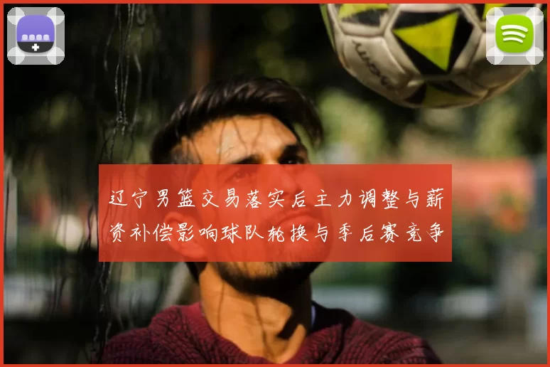 辽宁男篮交易落实后主力调整与薪资补偿影响球队轮换与季后赛竞争