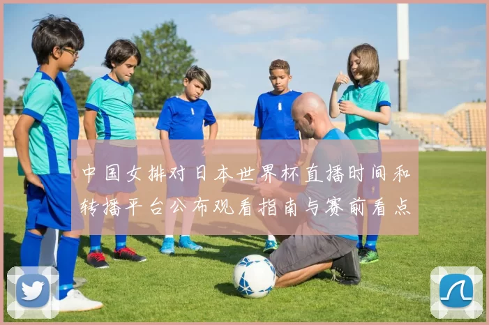中国女排对日本世界杯直播时间和转播平台公布观看指南与赛前看点