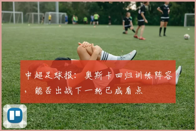 中超足球报：奥斯卡回归训练阵容，能否出战下一轮已成看点