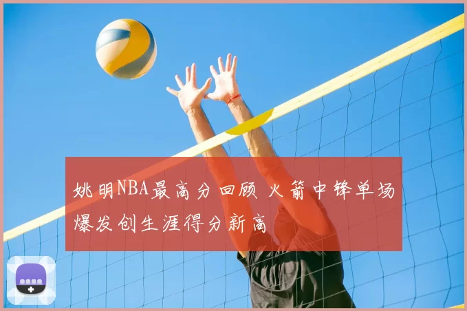 姚明NBA最高分回顾 火箭中锋单场爆发创生涯得分新高