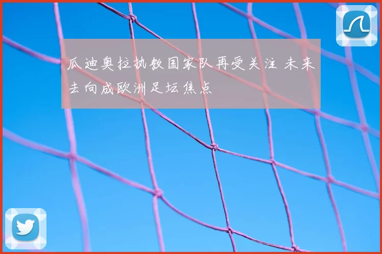 瓜迪奥拉执教国家队再受关注 未来去向成欧洲足坛焦点